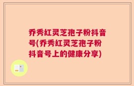乔秀红灵芝孢子粉抖音号(乔秀红灵芝孢子粉抖音号上的健康分享)