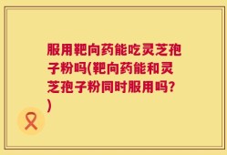 服用靶向药能吃灵芝孢子粉吗(靶向药能和灵芝孢子粉同时服用吗？)