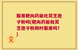 服用靶向药能吃灵芝孢子粉吗(靶向药能和灵芝孢子粉同时服用吗？)