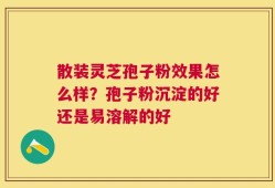 散装灵芝孢子粉效果怎么样？孢子粉沉淀的好还是易溶解的好