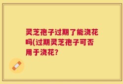 灵芝孢子过期了能浇花吗(过期灵芝孢子可否用于浇花？