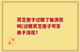 灵芝孢子过期了能浇花吗(过期灵芝孢子可否用于浇花？