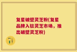 复星破壁灵芝粉(复星品牌入驻灵芝市场，推出破壁灵芝粉)