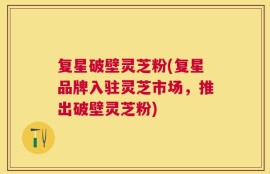 复星破壁灵芝粉(复星品牌入驻灵芝市场，推出破壁灵芝粉)