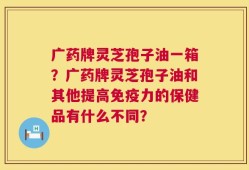广药牌灵芝孢子油一箱？广药牌灵芝孢子油和其他提高免疫力的保健品有什么不同？
