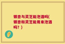 银杏与灵芝能泡酒吗(银杏和灵芝能用来泡酒吗？)