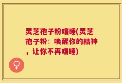 灵芝孢子粉嗜睡(灵芝孢子粉：唤醒你的精神，让你不再嗜睡)