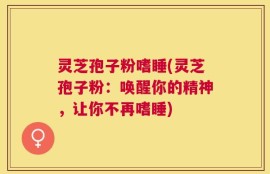 灵芝孢子粉嗜睡(灵芝孢子粉：唤醒你的精神，让你不再嗜睡)