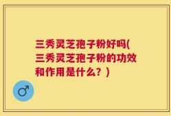 三秀灵芝孢子粉好吗(三秀灵芝孢子粉的功效和作用是什么？)