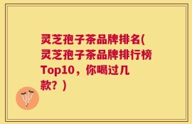 灵芝孢子茶品牌排名(灵芝孢子茶品牌排行榜Top10，你喝过几款？)