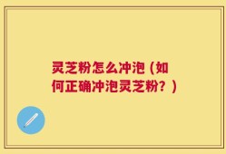 灵芝粉怎么冲泡 (如何正确冲泡灵芝粉？)