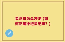 灵芝粉怎么冲泡 (如何正确冲泡灵芝粉？)