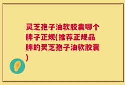 灵芝孢子油软胶囊哪个牌子正规(推荐正规品牌的灵芝孢子油软胶囊)