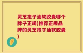 灵芝孢子油软胶囊哪个牌子正规(推荐正规品牌的灵芝孢子油软胶囊)
