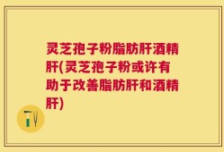 灵芝孢子粉脂肪肝酒精肝(灵芝孢子粉或许有助于改善脂肪肝和酒精肝)