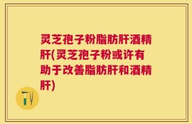 灵芝孢子粉脂肪肝酒精肝(灵芝孢子粉或许有助于改善脂肪肝和酒精肝)