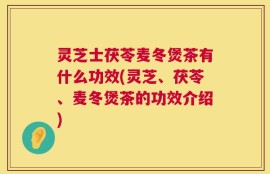灵芝士茯苓麦冬煲茶有什么功效(灵芝、茯苓、麦冬煲茶的功效介绍)
