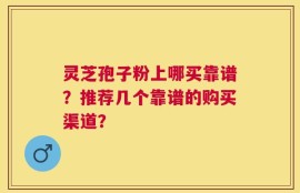 灵芝孢子粉上哪买靠谱？推荐几个靠谱的购买渠道？