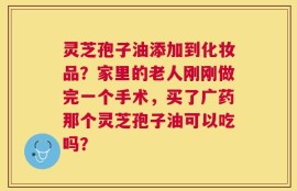 灵芝孢子油添加到化妆品？家里的老人刚刚做完一个手术，买了广药那个灵芝孢子油可以吃吗？