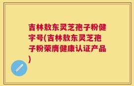吉林敖东灵芝孢子粉健字号(吉林敖东灵芝孢子粉荣膺健康认证产品)