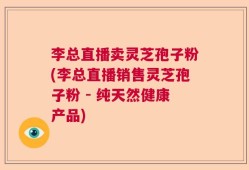 李总直播卖灵芝孢子粉(李总直播销售灵芝孢子粉 - 纯天然健康产品)