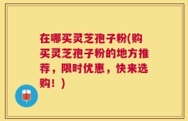 在哪买灵芝孢子粉(购买灵芝孢子粉的地方推荐，限时优惠，快来选购！)