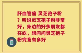 肝血管瘤 灵芝孢子粉？听说灵芝孢子粉非常好，身边的好多朋友都在吃，想问问灵芝孢子粉究竟有多好