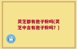灵芝都有孢子粉吗(灵芝中含有孢子粉吗？)