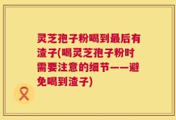 灵芝孢子粉喝到最后有渣子(喝灵芝孢子粉时需要注意的细节——避免喝到渣子)