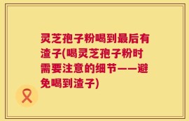 灵芝孢子粉喝到最后有渣子(喝灵芝孢子粉时需要注意的细节——避免喝到渣子)