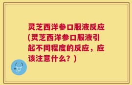 灵芝西洋参口服液反应(灵芝西洋参口服液引起不同程度的反应，应该注意什么？)