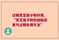 过期灵芝孢子粉妙用_“灵芝孢子粉的创新应用与过期处理方法”