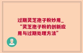 过期灵芝孢子粉妙用_“灵芝孢子粉的创新应用与过期处理方法”