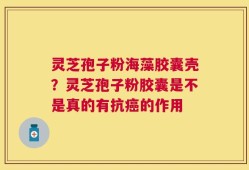 灵芝孢子粉海藻胶囊壳？灵芝孢子粉胶囊是不是真的有抗癌的作用