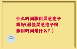 什么时间服用灵芝孢子粉好(最佳灵芝孢子粉服用时间是什么？)