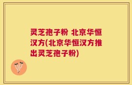 灵芝孢子粉 北京华恒汉方(北京华恒汉方推出灵芝孢子粉)