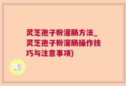 灵芝孢子粉灌肠方法_灵芝孢子粉灌肠操作技巧与注意事项)