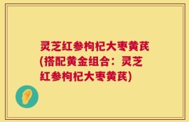 灵芝红参枸杞大枣黄芪(搭配黄金组合：灵芝红参枸杞大枣黄芪)