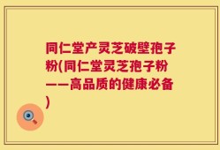 同仁堂产灵芝破壁孢子粉(同仁堂灵芝孢子粉——高品质的健康必备)