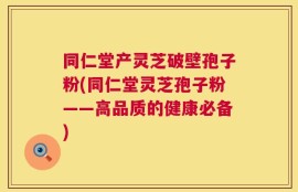同仁堂产灵芝破壁孢子粉(同仁堂灵芝孢子粉——高品质的健康必备)