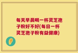 每天早晨喝一杯灵芝孢子粉好不好(每日一杯灵芝孢子粉有益健康)
