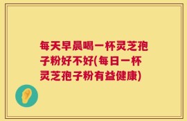 每天早晨喝一杯灵芝孢子粉好不好(每日一杯灵芝孢子粉有益健康)