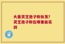 大量灵芝孢子粉批发？灵芝孢子粉在哪里能买到