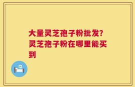 大量灵芝孢子粉批发？灵芝孢子粉在哪里能买到