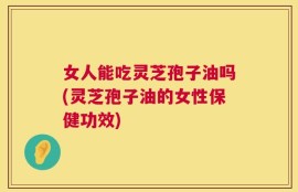 女人能吃灵芝孢子油吗(灵芝孢子油的女性保健功效)