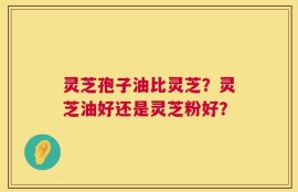 灵芝孢子油比灵芝？灵芝油好还是灵芝粉好？