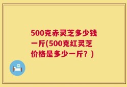 500克赤灵芝多少钱一斤(500克红灵芝价格是多少一斤？)