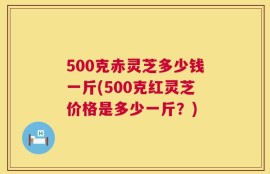 500克赤灵芝多少钱一斤(500克红灵芝价格是多少一斤？)