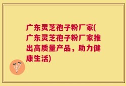 广东灵芝孢子粉厂家(广东灵芝孢子粉厂家推出高质量产品，助力健康生活)