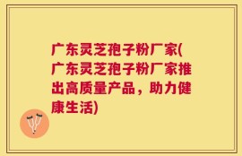 广东灵芝孢子粉厂家(广东灵芝孢子粉厂家推出高质量产品，助力健康生活)